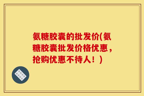 氨糖胶囊的批发价(氨糖胶囊批发价格优惠，抢购优惠不待人！)