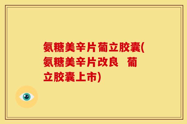氨糖美辛片葡立胶囊(氨糖美辛片改良 葡立胶囊上市) 氨糖美辛片葡立胶囊(氨糖美辛片改良 葡立胶囊上市)