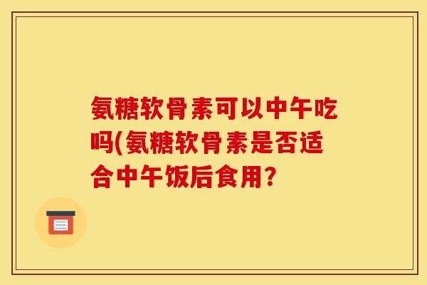 氨糖软骨素可以中午吃吗(氨糖软骨素是否适合中午饭后食用？