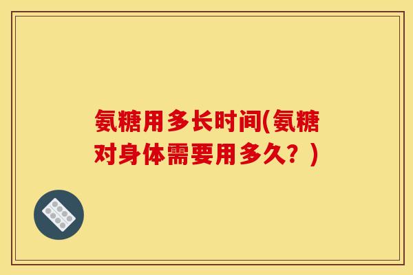 氨糖用多长时间(氨糖对身体需要用多久？)