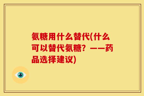 氨糖用什么替代(什么可以替代氨糖？——药品选择建议)