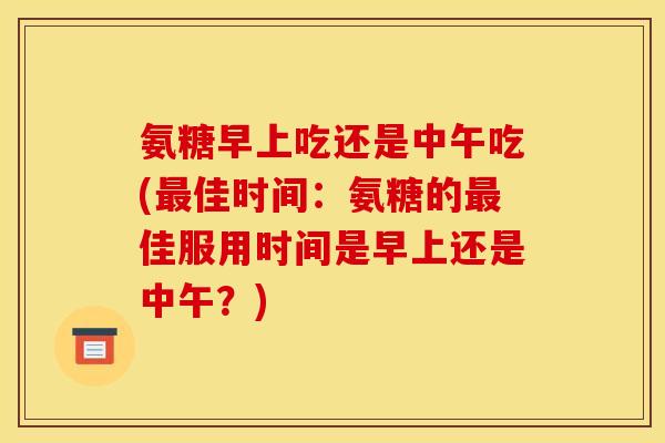 氨糖早上吃还是中午吃(最佳时间：氨糖的最佳服用时间是早上还是中午？)
