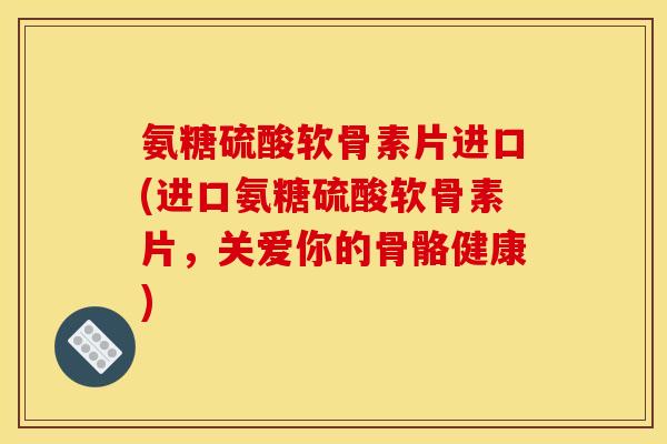 氨糖硫酸软骨素片进口(进口氨糖硫酸软骨素片，关爱你的骨骼健康)