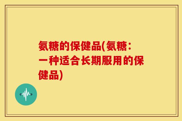 氨糖的保健品(氨糖：一种适合长期服用的保健品)