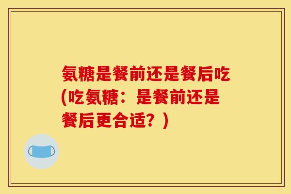 氨糖是餐前还是餐后吃(吃氨糖：是餐前还是餐后更合适？)
