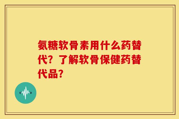 氨糖软骨素用什么药替代？了解软骨保健药替代品？