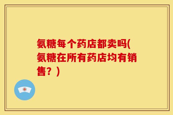 氨糖每个药店都卖吗(氨糖在所有药店均有销售？)