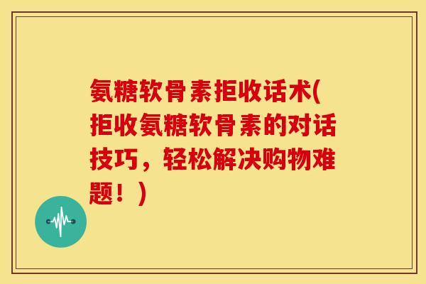 氨糖软骨素拒收话术(拒收氨糖软骨素的对话技巧，轻松解决购物难题！)