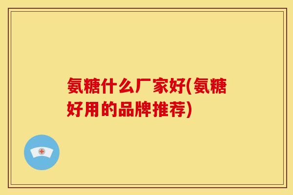 氨糖什么厂家好(氨糖好用的品牌推荐)