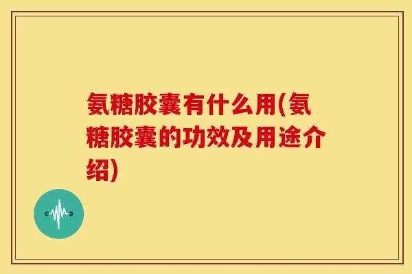 氨糖胶囊有什么用(氨糖胶囊的功效及用途介绍)