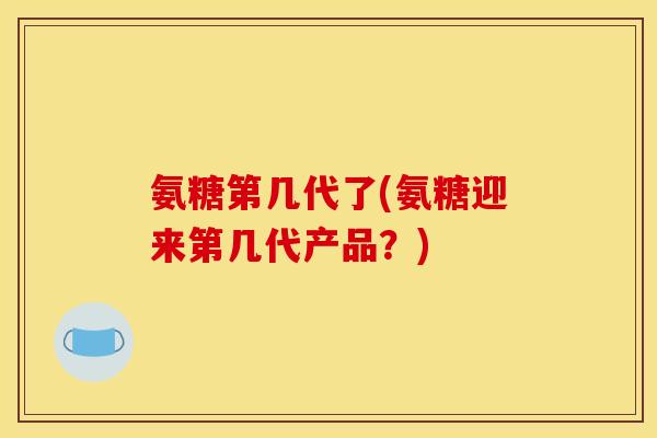 氨糖第几代了(氨糖迎来第几代产品？)