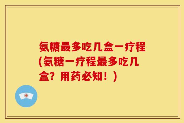 氨糖最多吃几盒一疗程(氨糖一疗程最多吃几盒？用药必知！)