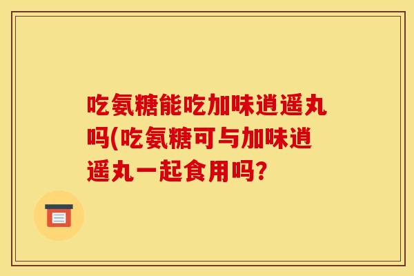 吃氨糖能吃加味逍遥丸吗(吃氨糖可与加味逍遥丸一起食用吗？