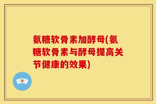 氨糖软骨素加酵母(氨糖软骨素与酵母提高关节健康的效果)