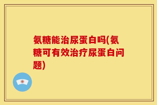 氨糖能治尿蛋白吗(氨糖可有效治疗尿蛋白问题)