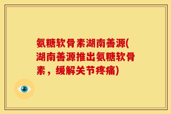 氨糖软骨素湖南善源(湖南善源推出氨糖软骨素,缓解关节) 氨糖软骨素湖南善源(湖南善源推出氨糖软骨素,缓解关节)