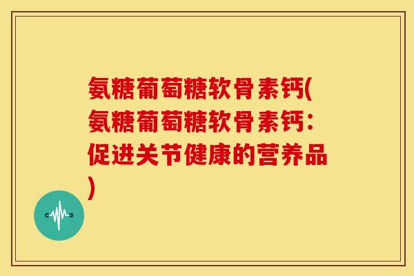 氨糖葡萄糖软骨素钙(氨糖葡萄糖软骨素钙：促进关节健康的营养品)