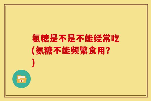 氨糖是不是不能经常吃(氨糖不能频繁食用？)