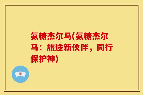 氨糖杰尔马(氨糖杰尔马：旅途新伙伴，同行保护神)