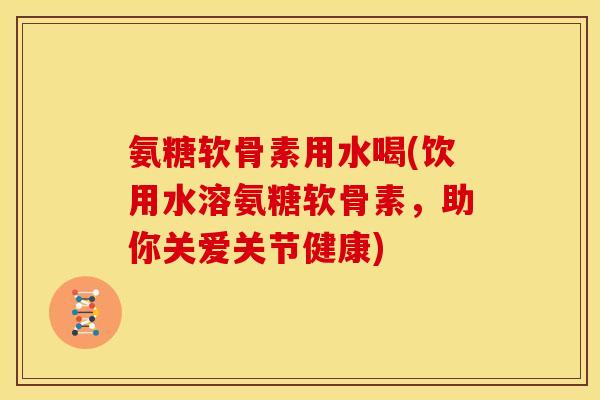 氨糖软骨素用水喝(饮用水溶氨糖软骨素，助你关爱关节健康)