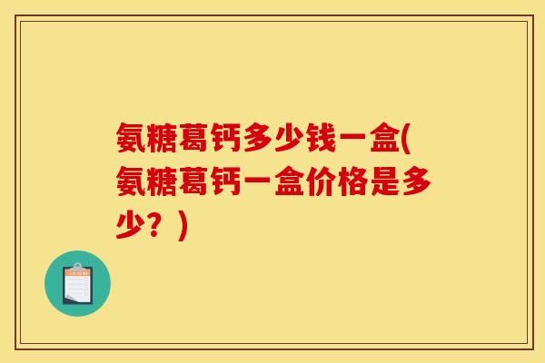 氨糖葛钙多少钱一盒(氨糖葛钙一盒价格是多少？)