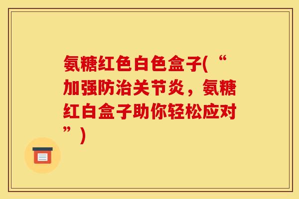氨糖红色白色盒子(“加强防治关节炎，氨糖红白盒子助你轻松应对”)