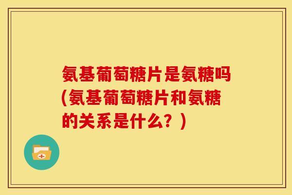 氨基葡萄糖片是氨糖吗(氨基葡萄糖片和氨糖的关系是什么？)