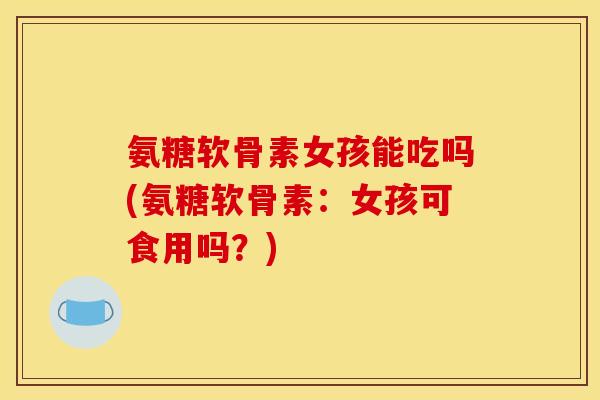 氨糖软骨素女孩能吃吗(氨糖软骨素：女孩可食用吗？)