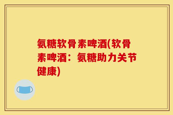 氨糖软骨素啤酒(软骨素啤酒：氨糖助力关节健康)