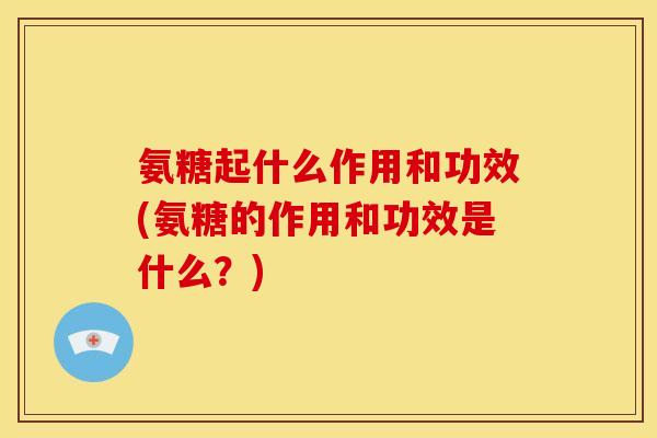 氨糖起什么作用和功效(氨糖的作用和功效是什么？)