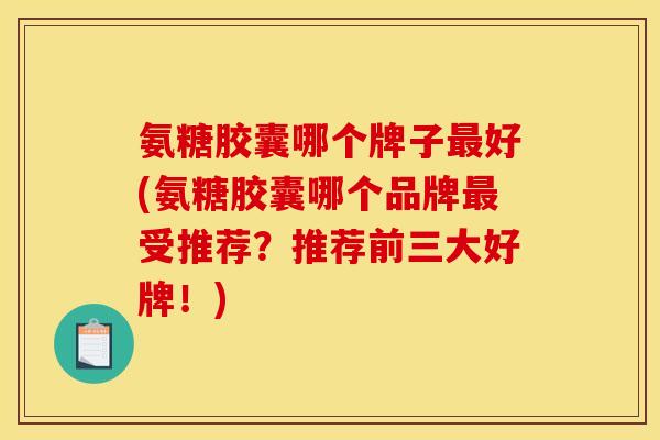 氨糖胶囊哪个牌子最好(氨糖胶囊哪个品牌最受推荐？推荐前三大好牌！)