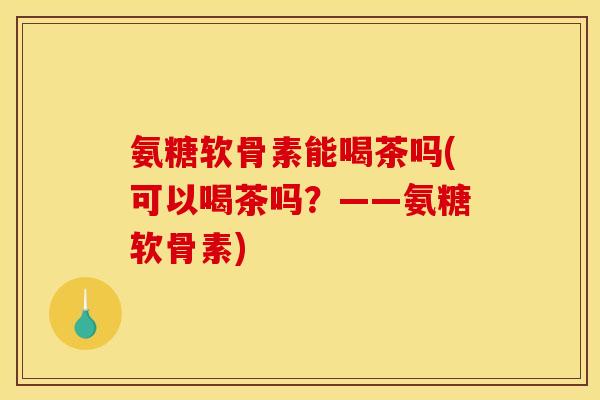 氨糖软骨素能喝茶吗(可以喝茶吗？——氨糖软骨素)