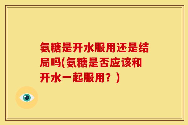 氨糖是开水服用还是结局吗(氨糖是否应该和开水一起服用？)
