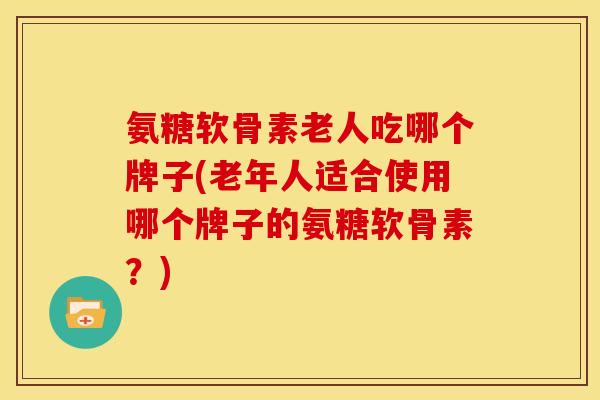氨糖软骨素老人吃哪个牌子(老年人适合使用哪个牌子的氨糖软骨素？)