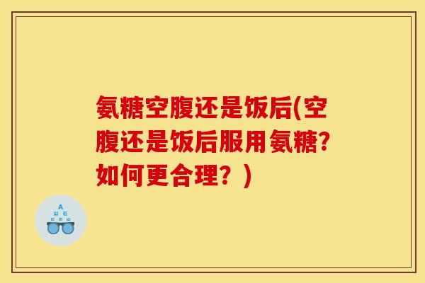 氨糖空腹还是饭后(空腹还是饭后服用氨糖?如何更合理?) 氨糖空腹还是饭后(空腹还是饭后服用氨糖?如何更合理?)
