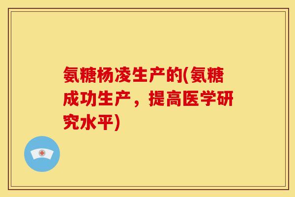 氨糖杨凌生产的(氨糖成功生产，提高医学研究水平)