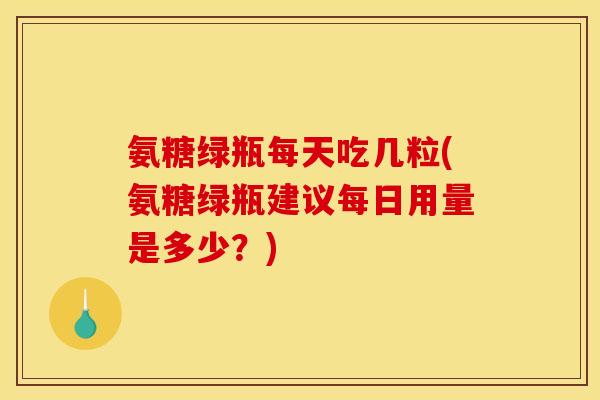 氨糖绿瓶每天吃几粒(氨糖绿瓶建议每日用量是多少？)