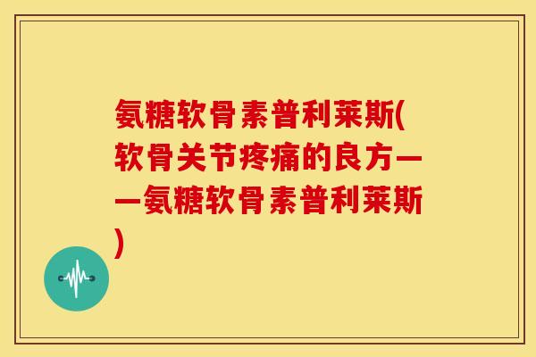 氨糖软骨素普利莱斯(软骨关节的良方——氨糖软骨素普利莱斯)