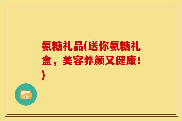 氨糖礼品(送你氨糖礼盒，美容养颜又健康！)