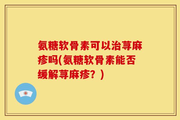 氨糖软骨素可以荨麻疹吗(氨糖软骨素能否缓解荨麻疹?) 氨糖软骨素可以荨麻疹吗(氨糖软骨素能否缓解荨麻疹?)