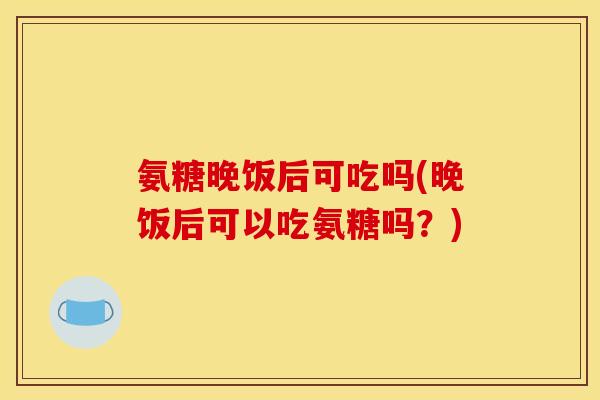 氨糖晚饭后可吃吗(晚饭后可以吃氨糖吗？)