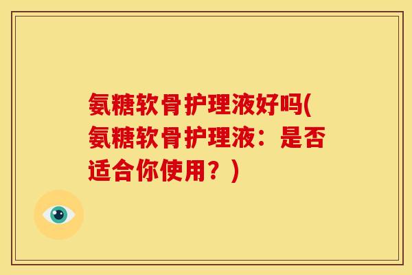 氨糖软骨护理液好吗(氨糖软骨护理液:是否适合你使用?) 氨糖软骨护理液好吗(氨糖软骨护理液:是否适合你使用?)