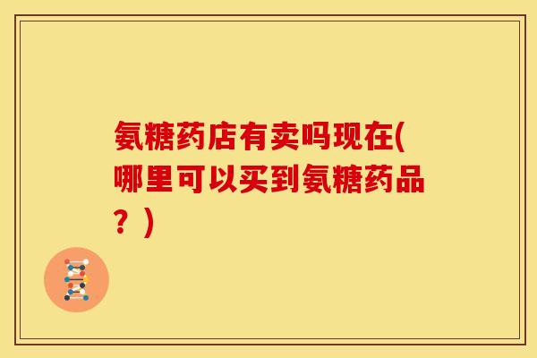氨糖药店有卖吗现在(哪里可以买到氨糖药品?) 氨糖药店有卖吗现在(哪里可以买到氨糖药品?)