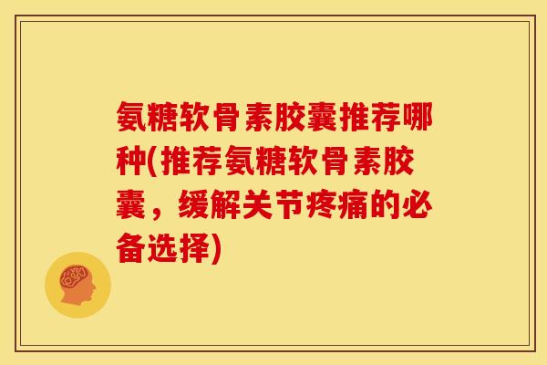 氨糖软骨素胶囊推荐哪种(推荐氨糖软骨素胶囊，缓解关节疼痛的必备选择)