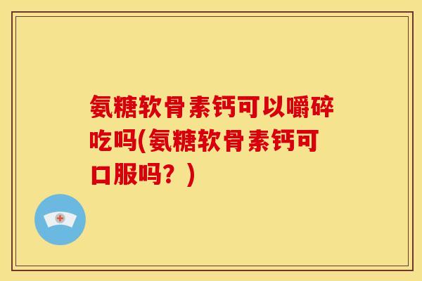 氨糖软骨素钙可以嚼碎吃吗(氨糖软骨素钙可口服吗？)