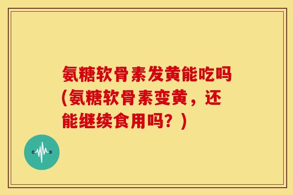 氨糖软骨素发黄能吃吗(氨糖软骨素变黄，还能继续食用吗？)