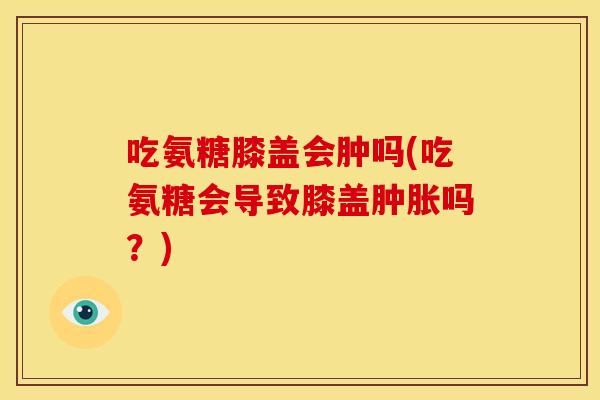 吃氨糖膝盖会肿吗(吃氨糖会导致膝盖吗？)