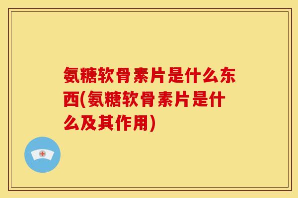 氨糖软骨素片是什么东西(氨糖软骨素片是什么及其作用) 氨糖软骨素片是什么东西(氨糖软骨素片是什么及其作用)