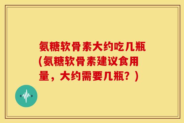 氨糖软骨素大约吃几瓶(氨糖软骨素建议食用量，大约需要几瓶？)