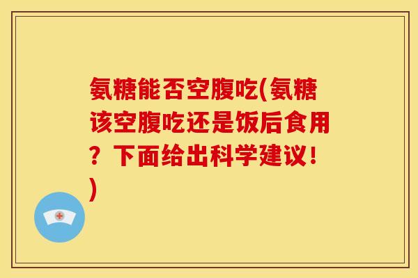 氨糖能否空腹吃(氨糖该空腹吃还是饭后食用？下面给出科学建议！)
